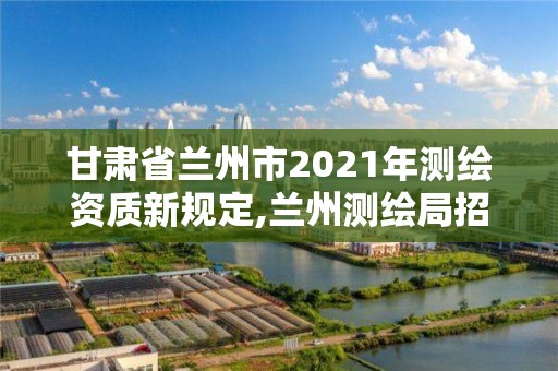 甘肅省蘭州市2021年測繪資質新規定,蘭州測繪局招聘