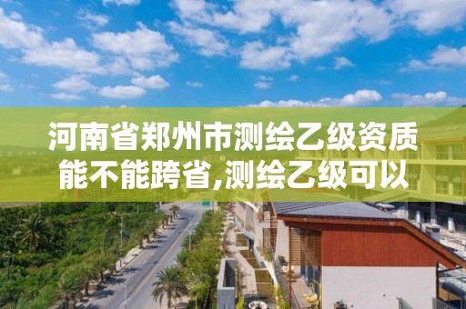 河南省鄭州市測繪乙級資質能不能跨省,測繪乙級可以跨省嗎。