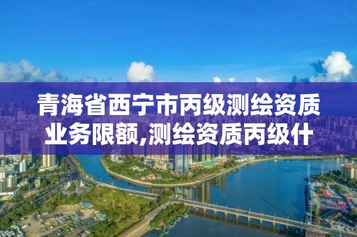 青海省西寧市丙級測繪資質業務限額,測繪資質丙級什么意思