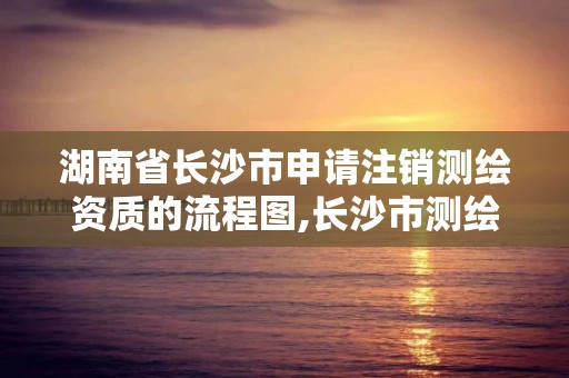 湖南省長沙市申請注銷測繪資質的流程圖,長沙市測繪資質單位名單。