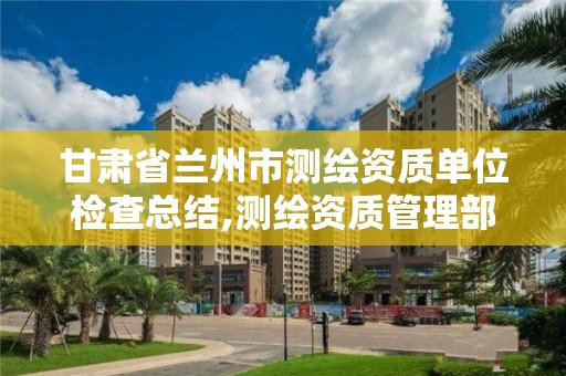 甘肅省蘭州市測繪資質單位檢查總結,測繪資質管理部門