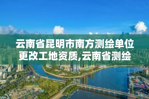 云南省昆明市南方測繪單位更改工地資質,云南省測繪資質查詢