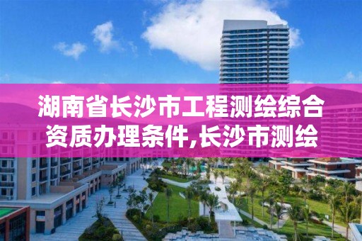 湖南省長沙市工程測繪綜合資質辦理條件,長沙市測繪資質單位名單。