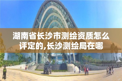 湖南省長沙市測繪資質怎么評定的,長沙測繪局在哪