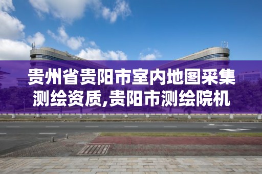 貴州省貴陽市室內(nèi)地圖采集測(cè)繪資質(zhì),貴陽市測(cè)繪院機(jī)構(gòu)代碼