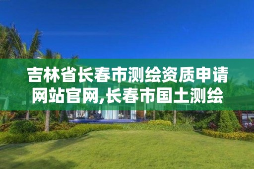 吉林省長春市測繪資質申請網站官網,長春市國土測繪院。