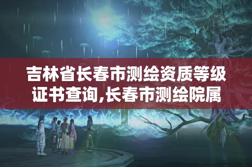 吉林省長春市測繪資質等級證書查詢,長春市測繪院屬于什么單位。