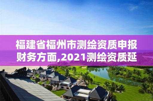 福建省福州市測繪資質申報財務方面,2021測繪資質延期公告福建省