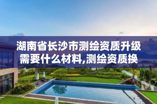 湖南省長沙市測繪資質升級需要什么材料,測繪資質換證2021。