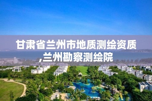 甘肅省蘭州市地質(zhì)測繪資質(zhì),蘭州勘察測繪院