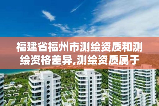 福建省福州市測繪資質和測繪資格差異,測繪資質屬于工程資質嗎