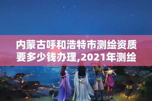 內蒙古呼和浩特市測繪資質要多少錢辦理,2021年測繪資質申報條件