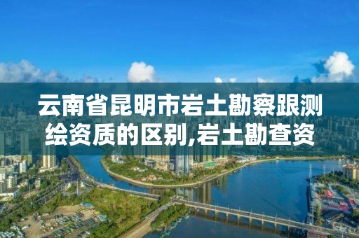 云南省昆明市巖土勘察跟測繪資質的區別,巖土勘查資質。