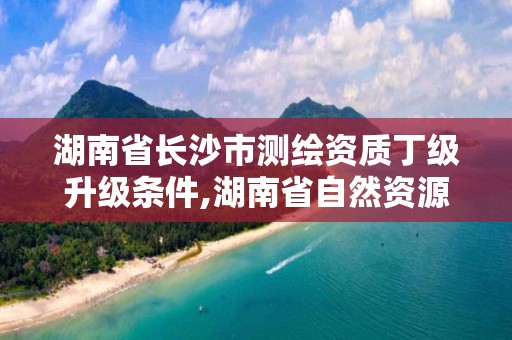 湖南省長沙市測繪資質丁級升級條件,湖南省自然資源廳關于延長測繪資質證書有效期的公告