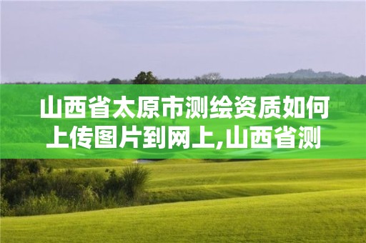 山西省太原市測繪資質如何上傳圖片到網上,山西省測繪資質延期公告。