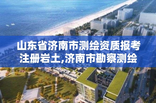 山東省濟南市測繪資質報考注冊巖土,濟南市勘察測繪研究院資質