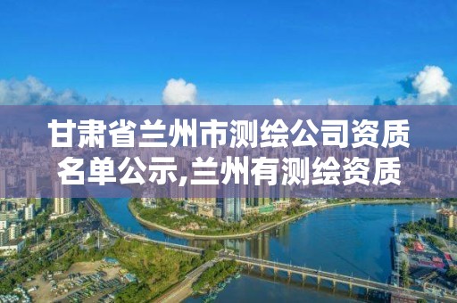 甘肅省蘭州市測繪公司資質名單公示,蘭州有測繪資質的公司有