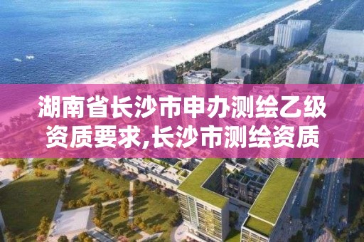 湖南省長沙市申辦測繪乙級資質要求,長沙市測繪資質單位名單。