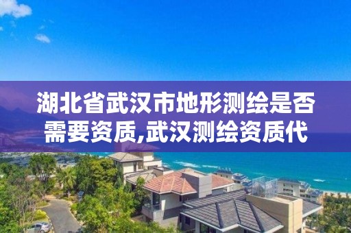 湖北省武漢市地形測繪是否需要資質,武漢測繪資質代辦