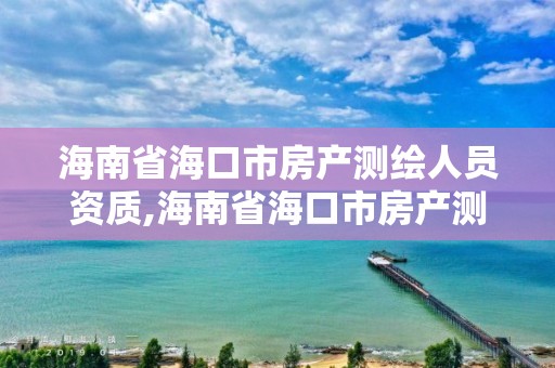 海南省海口市房產測繪人員資質,海南省海口市房產測繪人員資質查詢