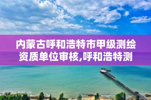 內蒙古呼和浩特市甲級測繪資質單位審核,呼和浩特測繪院