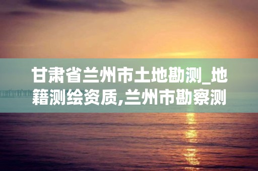 甘肅省蘭州市土地勘測_地籍測繪資質,蘭州市勘察測繪研究院地址。