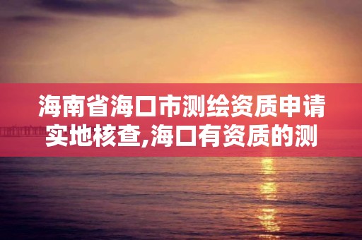 海南省海口市測繪資質申請實地核查,海口有資質的測繪公司