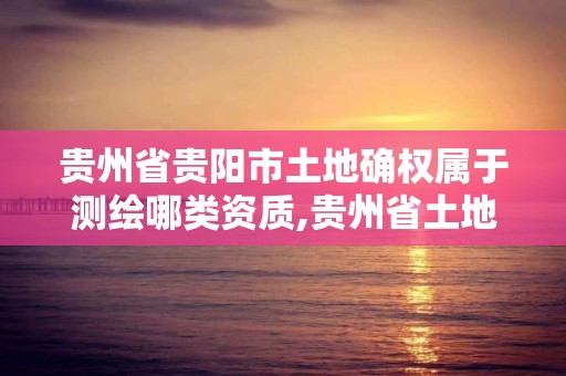 貴州省貴陽市土地確權屬于測繪哪類資質,貴州省土地確權實施方案。