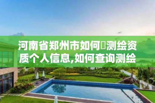 河南省鄭州市如何査測繪資質個人信息,如何查詢測繪資質信息