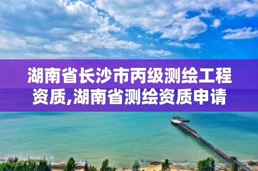 湖南省長沙市丙級測繪工程資質,湖南省測繪資質申請公示