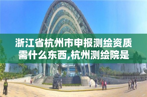 浙江省杭州市申報測繪資質需什么東西,杭州測繪院是什么單位。