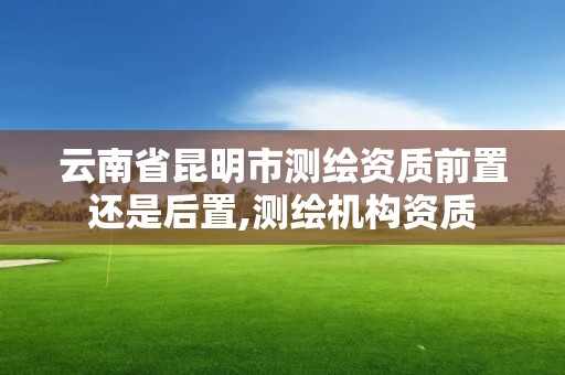 云南省昆明市測繪資質前置還是后置,測繪機構資質