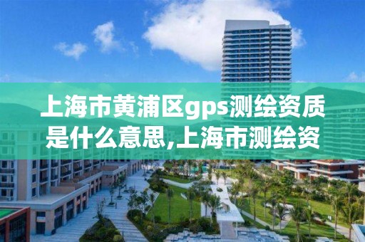 上海市黃浦區gps測繪資質是什么意思,上海市測繪資質單位名單。