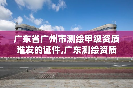 廣東省廣州市測繪甲級資質誰發的證件,廣東測繪資質查詢。