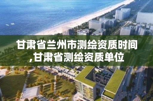 甘肅省蘭州市測繪資質時間,甘肅省測繪資質單位