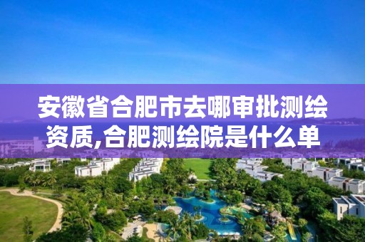 安徽省合肥市去哪審批測繪資質,合肥測繪院是什么單位。