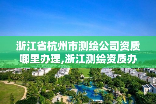 浙江省杭州市測繪公司資質哪里辦理,浙江測繪資質辦理流程