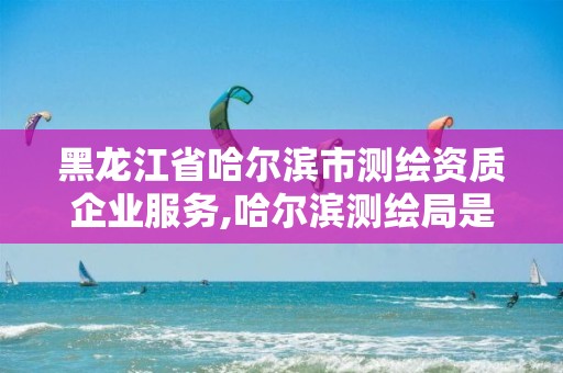 黑龍江省哈爾濱市測繪資質企業服務,哈爾濱測繪局是干什么的