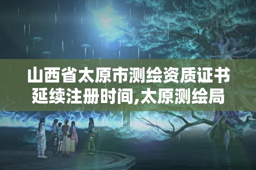 山西省太原市測繪資質證書延續(xù)注冊時間,太原測繪局官網。