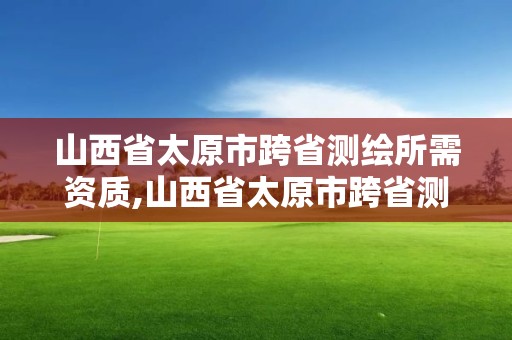 山西省太原市跨省測繪所需資質,山西省太原市跨省測繪所需資質有哪些