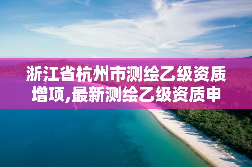 浙江省杭州市測繪乙級資質(zhì)增項(xiàng),最新測繪乙級資質(zhì)申報(bào)條件