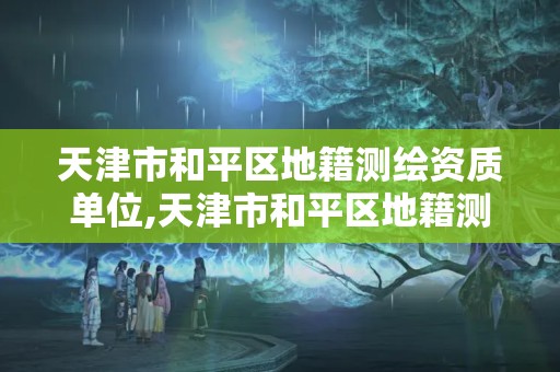 天津市和平區(qū)地籍測繪資質(zhì)單位,天津市和平區(qū)地籍測繪資質(zhì)單位有哪些