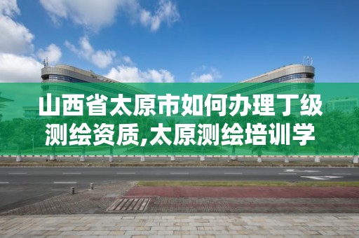 山西省太原市如何辦理丁級測繪資質,太原測繪培訓學校