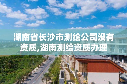 湖南省長沙市測繪公司沒有資質,湖南測繪資質辦理