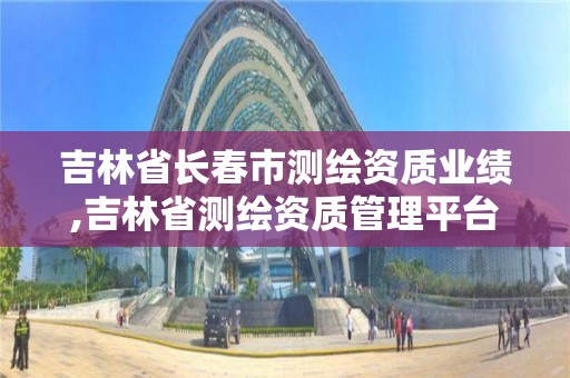 吉林省長春市測繪資質業績,吉林省測繪資質管理平臺