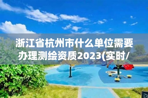 浙江省杭州市什么單位需要辦理測繪資質2023(實時/更新中)