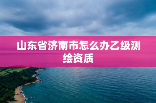 山東省濟(jì)南市怎么辦乙級(jí)測(cè)繪資質(zhì)