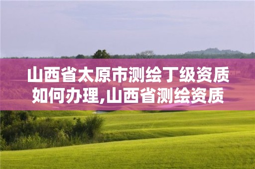 山西省太原市測繪丁級資質如何辦理,山西省測繪資質申請