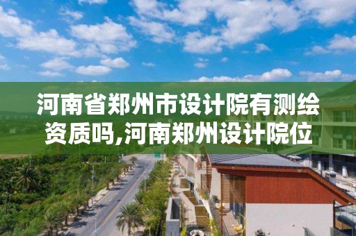 河南省鄭州市設計院有測繪資質嗎,河南鄭州設計院位置。