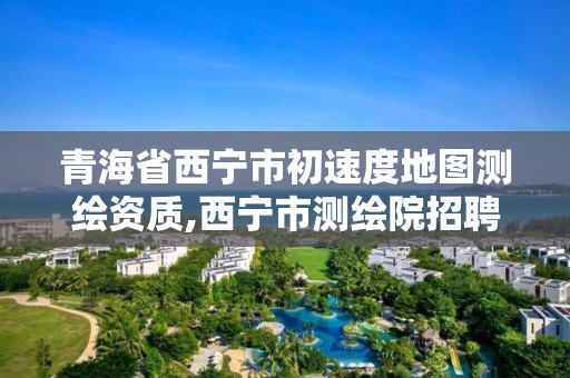 青海省西寧市初速度地圖測繪資質(zhì),西寧市測繪院招聘公示